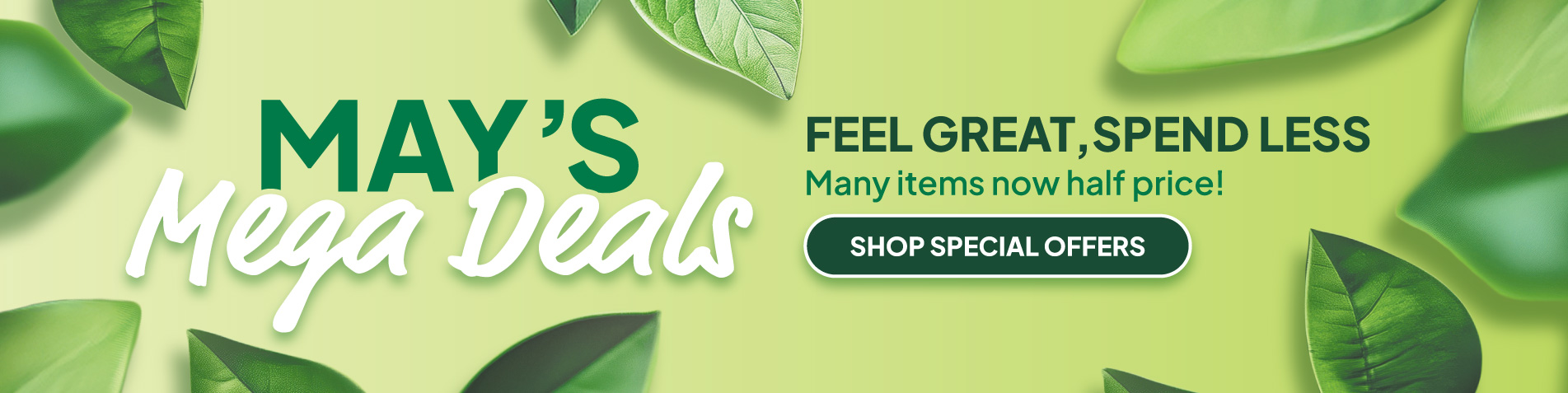 May's Mega Deals. Feel Great, Spend Less - Many items now half price! SHOP SPECIAL OFFERS 